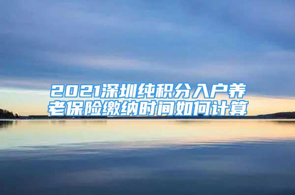 2021深圳純積分入戶養(yǎng)老保險繳納時間如何計算