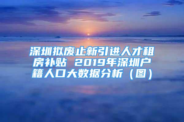 深圳擬廢止新引進(jìn)人才租房補(bǔ)貼 2019年深圳戶籍人口大數(shù)據(jù)分析（圖）