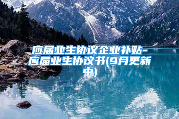 應屆業(yè)生協(xié)議企業(yè)補貼-應屆業(yè)生協(xié)議書(9月更新中)