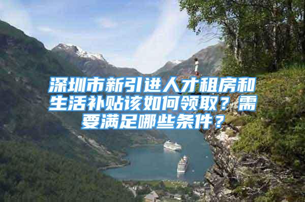 深圳市新引進(jìn)人才租房和生活補(bǔ)貼該如何領(lǐng)取？需要滿足哪些條件？