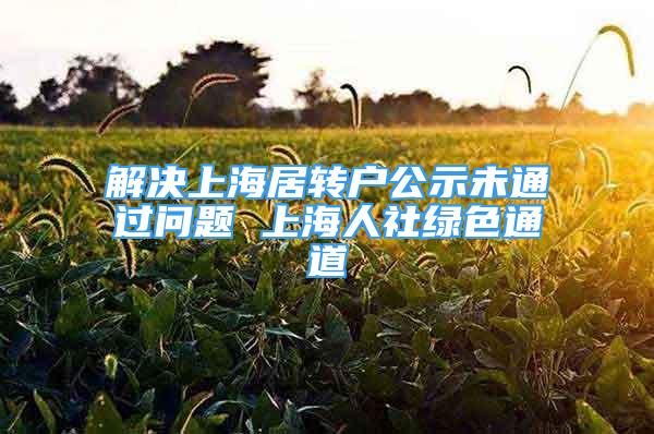 解決上海居轉(zhuǎn)戶公示未通過問題 上海人社綠色通道