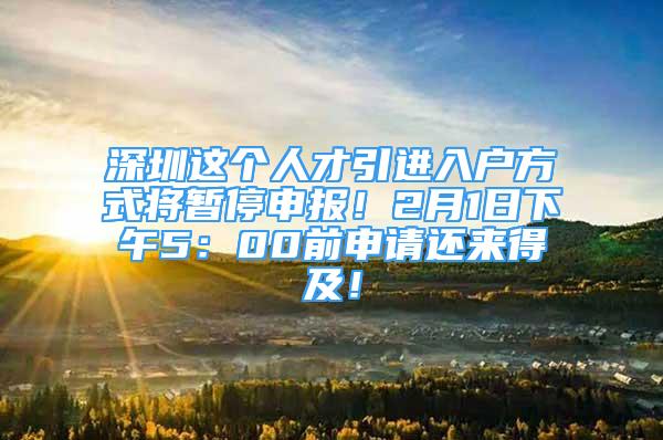 深圳這個人才引進入戶方式將暫停申報！2月1日下午5：00前申請還來得及！