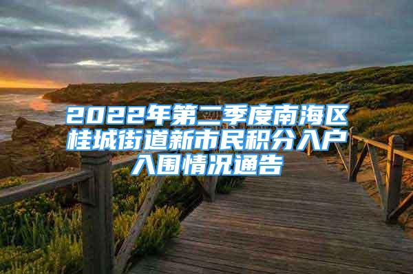 2022年第二季度南海區(qū)桂城街道新市民積分入戶入圍情況通告