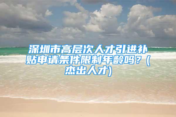 深圳市高層次人才引進補貼申請條件限制年齡嗎？(杰出人才)