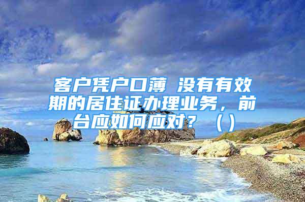 客戶憑戶口薄飺沒有有效期的居住證辦理業(yè)務，前臺應如何應對？（）