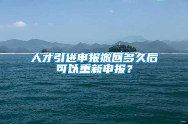 人才引進申報撤回多久后可以重新申報？