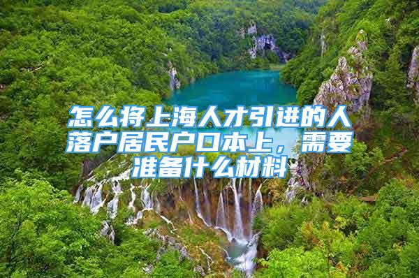 怎么將上海人才引進(jìn)的人落戶居民戶口本上，需要準(zhǔn)備什么材料