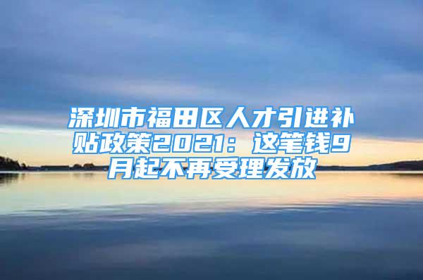 深圳市福田區(qū)人才引進(jìn)補(bǔ)貼政策2021：這筆錢9月起不再受理發(fā)放