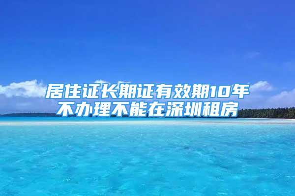 居住證長期證有效期10年不辦理不能在深圳租房