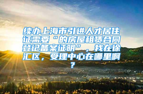 續(xù)辦上海市引進人才居住證需要“的房屋租賃合同登記備案證明”，我在徐匯區(qū)，受理中心在哪里啊？