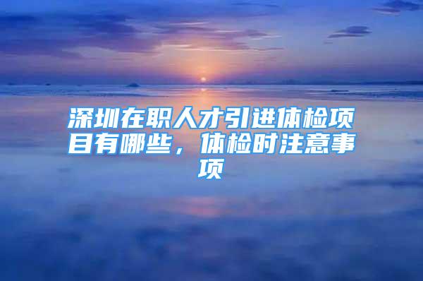 深圳在職人才引進體檢項目有哪些，體檢時注意事項