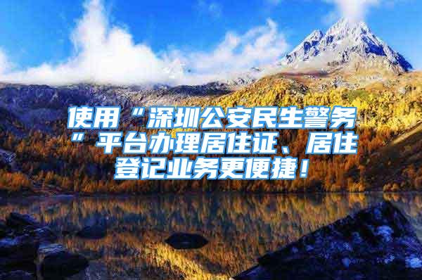 使用“深圳公安民生警務(wù)”平臺辦理居住證、居住登記業(yè)務(wù)更便捷！