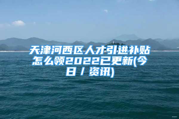 天津河西區(qū)人才引進補貼怎么領2022已更新(今日／資訊)