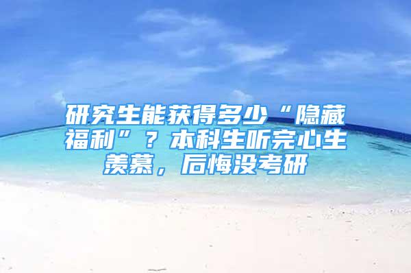 研究生能獲得多少“隱藏福利”？本科生聽完心生羨慕，后悔沒考研