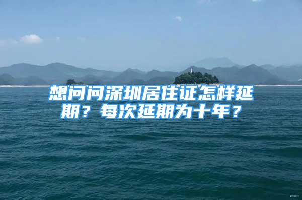 想問問深圳居住證怎樣延期？每次延期為十年？