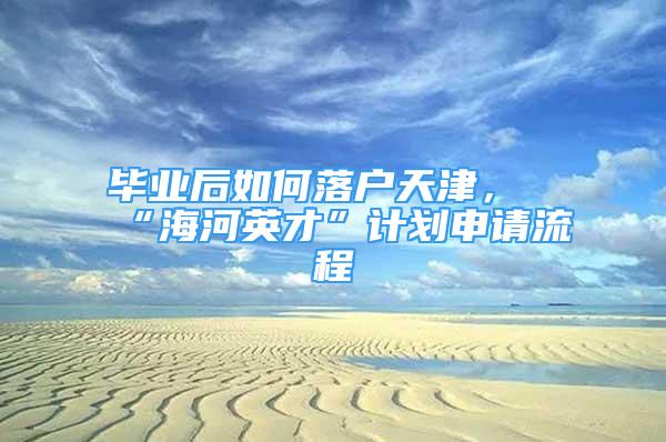 畢業(yè)后如何落戶天津，“海河英才”計劃申請流程