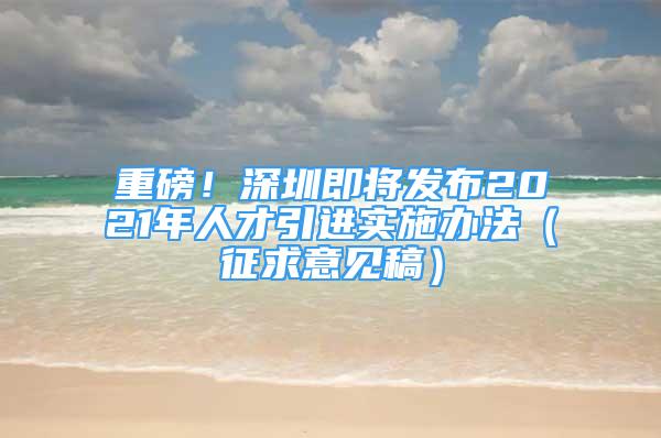 重磅！深圳即將發(fā)布2021年人才引進(jìn)實(shí)施辦法（征求意見稿）