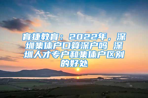 育捷教育：2022年，深圳集體戶(hù)口算深戶(hù)嗎 深圳人才專(zhuān)戶(hù)和集體戶(hù)區(qū)別的好處