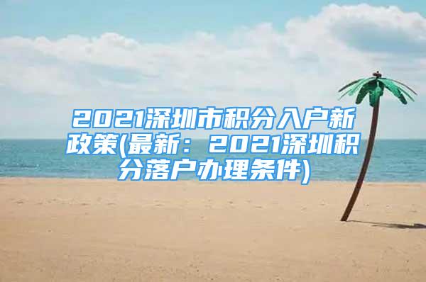 2021深圳市積分入戶新政策(最新：2021深圳積分落戶辦理條件)