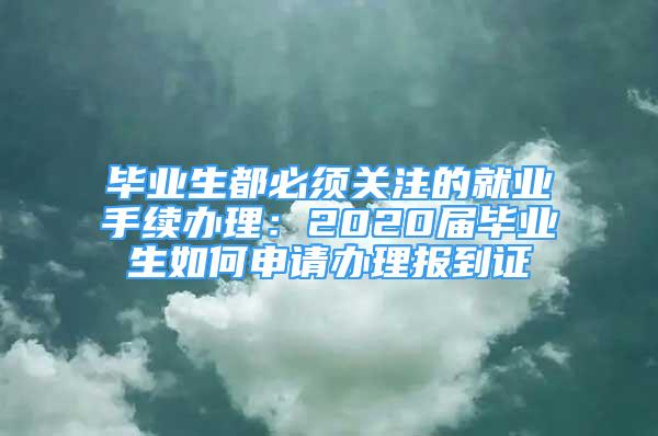 畢業(yè)生都必須關(guān)注的就業(yè)手續(xù)辦理：2020屆畢業(yè)生如何申請辦理報到證