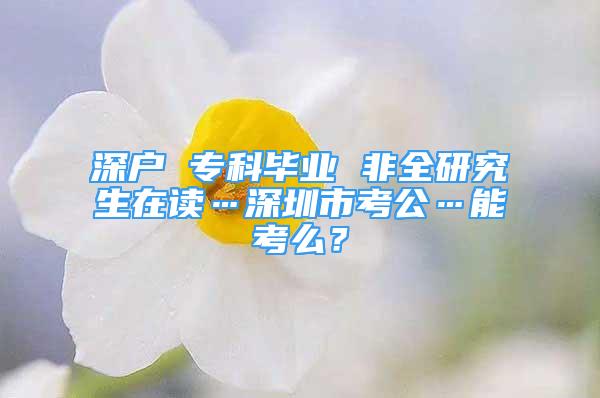 深戶 ?？飘厴I(yè) 非全研究生在讀…深圳市考公…能考么？