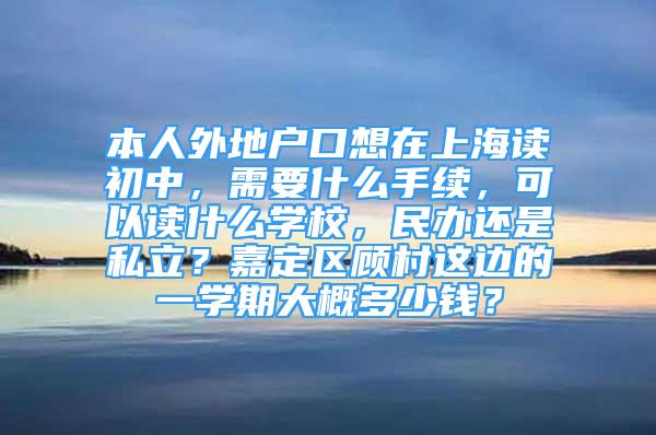 本人外地戶口想在上海讀初中，需要什么手續(xù)，可以讀什么學(xué)校，民辦還是私立？嘉定區(qū)顧村這邊的一學(xué)期大概多少錢？