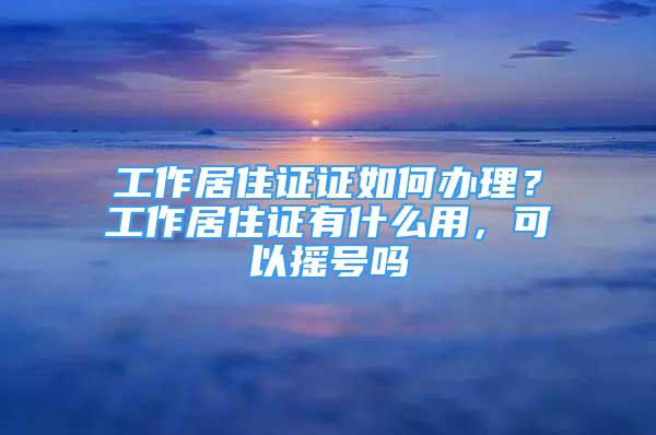 工作居住證證如何辦理？工作居住證有什么用，可以搖號(hào)嗎