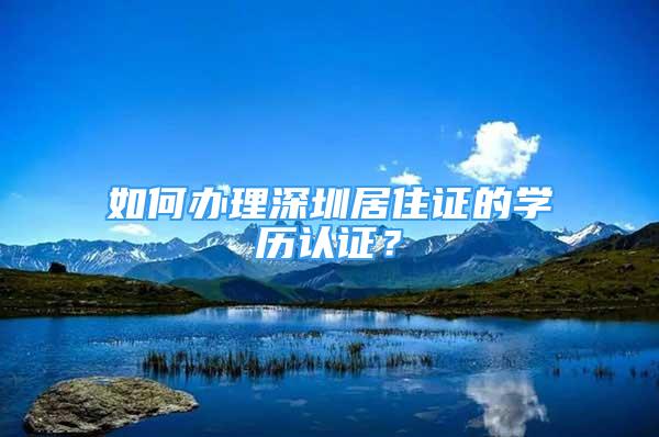 如何辦理深圳居住證的學(xué)歷認(rèn)證？