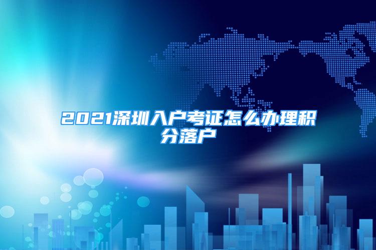 2021深圳入戶考證怎么辦理積分落戶