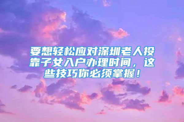 要想輕松應(yīng)對深圳老人投靠子女入戶辦理時間，這些技巧你必須掌握！