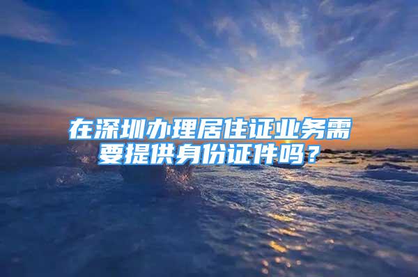 在深圳辦理居住證業(yè)務(wù)需要提供身份證件嗎？