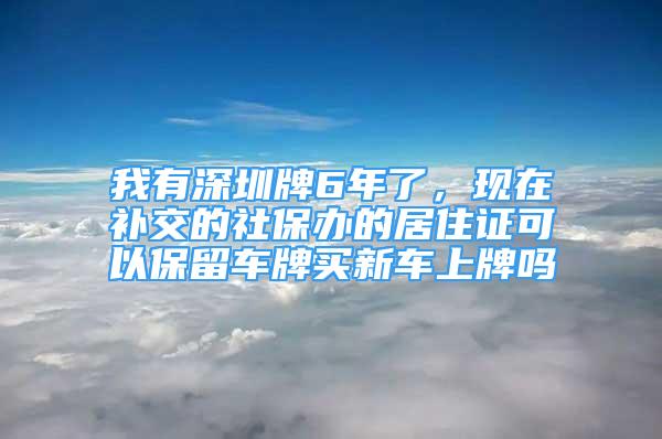 我有深圳牌6年了，現(xiàn)在補交的社保辦的居住證可以保留車牌買新車上牌嗎