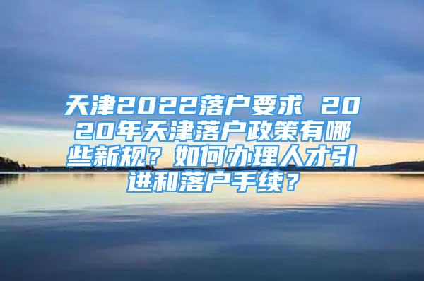 天津2022落戶要求 2020年天津落戶政策有哪些新規(guī)？如何辦理人才引進和落戶手續(xù)？