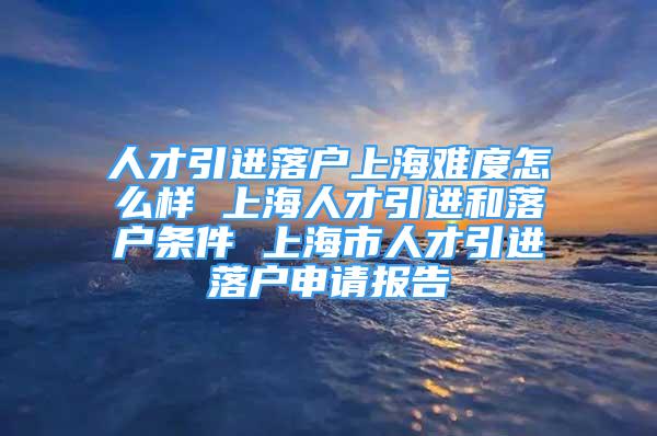 人才引進落戶上海難度怎么樣 上海人才引進和落戶條件 上海市人才引進落戶申請報告