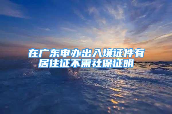 在廣東申辦出入境證件有居住證不需社保證明