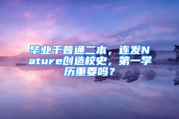 畢業(yè)于普通二本，連發(fā)Nature創(chuàng)造校史，第一學(xué)歷重要嗎？