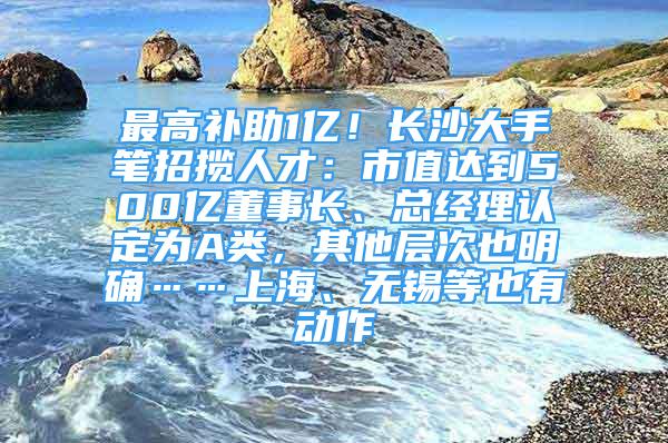 最高補助1億！長沙大手筆招攬人才：市值達到500億董事長、總經理認定為A類，其他層次也明確……上海、無錫等也有動作