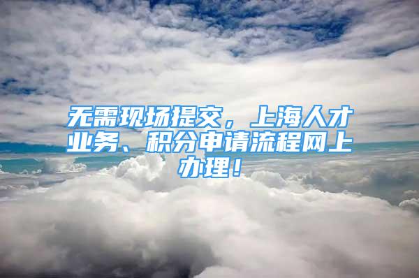 無需現(xiàn)場提交，上海人才業(yè)務、積分申請流程網(wǎng)上辦理！