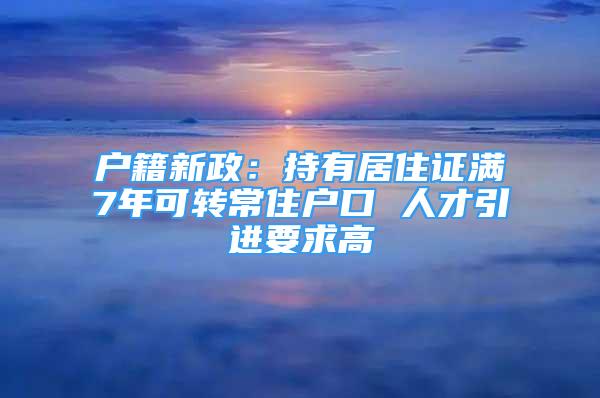 戶籍新政：持有居住證滿7年可轉常住戶口 人才引進要求高