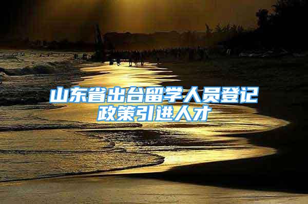 山東省出臺留學人員登記政策引進人才