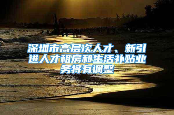 深圳市高層次人才、新引進人才租房和生活補貼業(yè)務將有調(diào)整