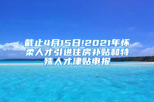 截止4月15日!2021年懷柔人才引進住房補貼和特殊人才津貼申報