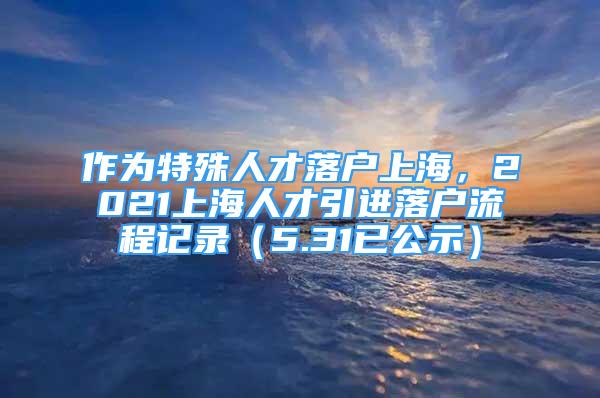 作為特殊人才落戶上海，2021上海人才引進落戶流程記錄（5.31已公示）