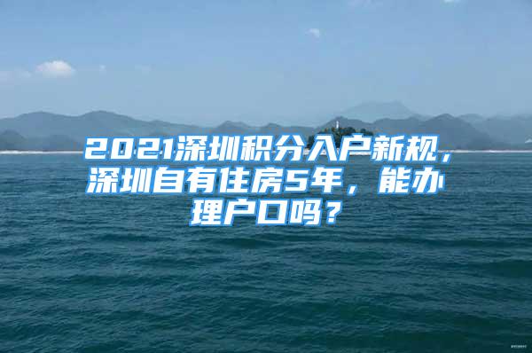 2021深圳積分入戶新規(guī)，深圳自有住房5年，能辦理戶口嗎？