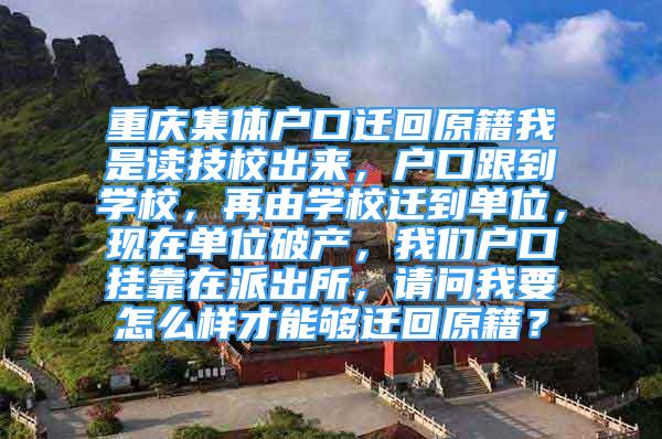 重慶集體戶口遷回原籍我是讀技校出來，戶口跟到學校，再由學校遷到單位，現(xiàn)在單位破產(chǎn)，我們戶口掛靠在派出所，請問我要怎么樣才能夠遷回原籍？