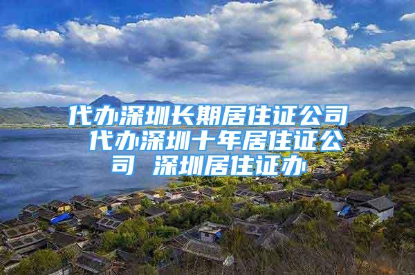 代辦深圳長期居住證公司 代辦深圳十年居住證公司 深圳居住證辦