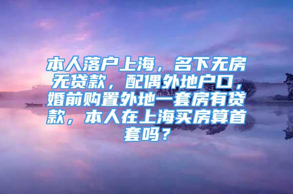 本人落戶上海，名下無房無貸款，配偶外地戶口，婚前購置外地一套房有貸款，本人在上海買房算首套嗎？