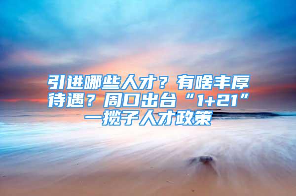 引進(jìn)哪些人才？有啥豐厚待遇？周口出臺(tái)“1+21”一攬子人才政策