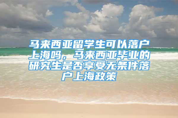 馬來西亞留學(xué)生可以落戶上海嗎，馬來西亞畢業(yè)的研究生是否享受無條件落戶上海政策