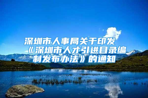 深圳市人事局關于印發(fā)《深圳市人才引進目錄編制發(fā)布辦法》的通知